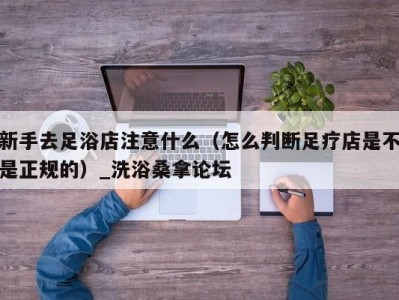 天津新手去足浴店注意什么（怎么判断足疗店是不是正规的）_洗浴桑拿论坛