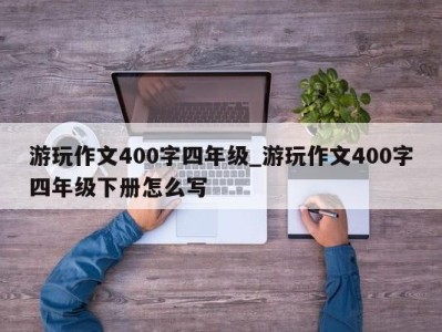 天津游玩作文400字四年级_游玩作文400字四年级下册怎么写 