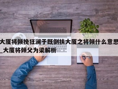 天津大厦将倾挽狂澜于既倒扶大厦之将倾什么意思_大厦将倾父为梁解析 