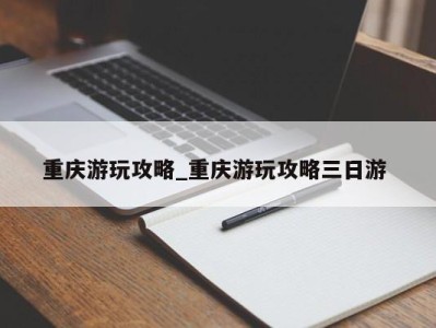 天津重庆游玩攻略_重庆游玩攻略三日游 