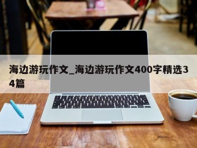 天津海边游玩作文_海边游玩作文400字精选34篇 