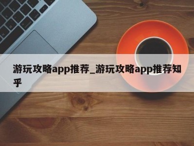 天津游玩攻略app推荐_游玩攻略app推荐知乎 