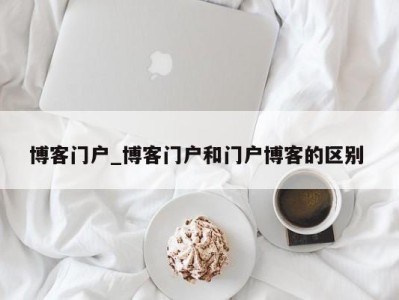 天津博客门户_博客门户和门户博客的区别 