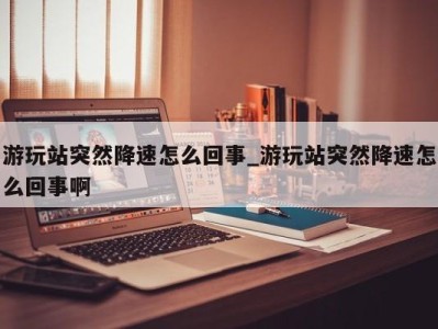 天津游玩站突然降速怎么回事_游玩站突然降速怎么回事啊 