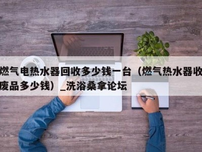 天津燃气电热水器回收多少钱一台（燃气热水器收废品多少钱）_洗浴桑拿论坛