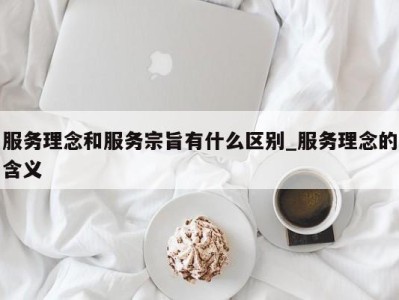 天津服务理念和服务宗旨有什么区别_服务理念的含义 