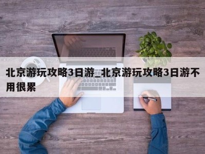 天津北京游玩攻略3日游_北京游玩攻略3日游不用很累 