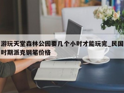 天津游玩天堂森林公园要几个小时才能玩完_民国时期派克钢笔价格 