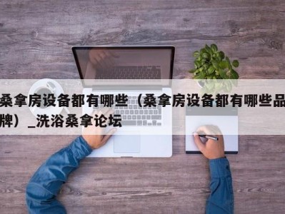 天津桑拿房设备都有哪些（桑拿房设备都有哪些品牌）_洗浴桑拿论坛