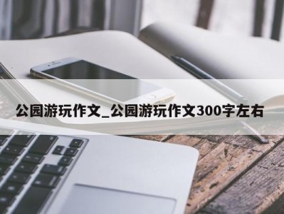 天津公园游玩作文_公园游玩作文300字左右 