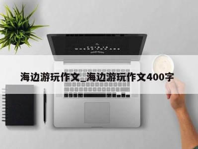 天津海边游玩作文_海边游玩作文400字 