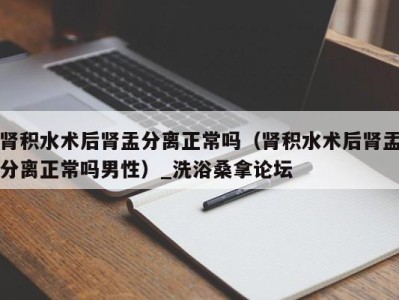 天津肾积水术后肾盂分离正常吗（肾积水术后肾盂分离正常吗男性）_洗浴桑拿论坛