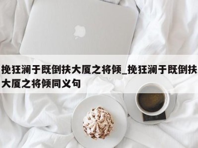 天津挽狂澜于既倒扶大厦之将倾_挽狂澜于既倒扶大厦之将倾同义句 