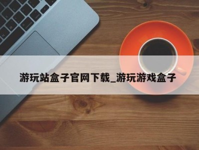 天津游玩站盒子官网下载_游玩游戏盒子 