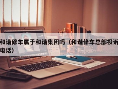 天津和谐修车属于和谐集团吗（和谐修车总部投诉电话）