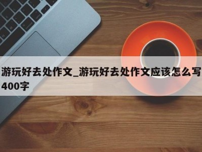 天津游玩好去处作文_游玩好去处作文应该怎么写400字 